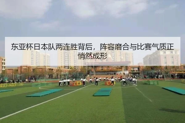 东亚杯日本队两连胜背后，阵容磨合与比赛气质正悄然成形